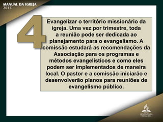 Evangelizar o território missionário da
igreja. Uma vez por trimestre, toda
a reunião pode ser dedicada ao
planejamento para o evangelismo. A
comissão estudará as recomendações da
Associação para os programas e
métodos evangelísticos e como eles
podem ser implementados de maneira
local. O pastor e a comissão iniciarão e
desenvolverão planos para reuniões de
evangelismo público.
 