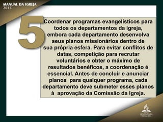 Coordenar programas evangelísticos para
todos os departamentos da igreja,
embora cada departamento desenvolva
seus planos missionários dentro de
sua própria esfera. Para evitar conflitos de
datas, competição para recrutar
voluntários e obter o máximo de
resultados benéficos, a coordenação é
essencial. Antes de concluir e anunciar
planos para qualquer programa, cada
departamento deve submeter esses planos
à aprovação da Comissão da Igreja.
 