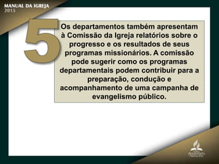 Os departamentos também apresentam
à Comissão da Igreja relatórios sobre o
progresso e os resultados de seus
programas missionários. A comissão
pode sugerir como os programas
departamentais podem contribuir para a
preparação, condução e
acompanhamento de uma campanha de
evangelismo público.
 