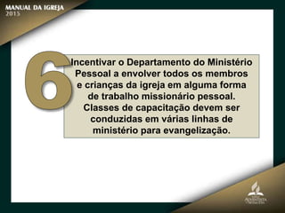 Incentivar o Departamento do Ministério
Pessoal a envolver todos os membros
e crianças da igreja em alguma forma
de trabalho missionário pessoal.
Classes de capacitação devem ser
conduzidas em várias linhas de
ministério para evangelização.
 