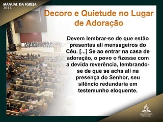 Devem lembrar-se de que estão
presentes ali mensageiros do
Céu. [...] Se ao entrar na casa de
adoração, o povo o fizesse com
a devida reverência, lembrando-
se de que se acha ali na
presença do Senhor, seu
silêncio redundaria em
testemunho eloquente.
 