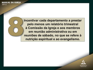 Incentivar cada departamento a prestar
pelo menos um relatório trimestral
à Comissão da Igreja e aos membros
em reunião administrativa ou em
reuniões de sábado, no que se refere à
nutrição espiritual e ao evangelismo.
 