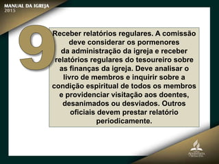 Receber relatórios regulares. A comissão
deve considerar os pormenores
da administração da igreja e receber
relatórios regulares do tesoureiro sobre
as finanças da igreja. Deve analisar o
livro de membros e inquirir sobre a
condição espiritual de todos os membros
e providenciar visitação aos doentes,
desanimados ou desviados. Outros
oficiais devem prestar relatório
periodicamente.
 