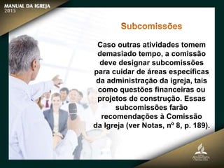 Caso outras atividades tomem
demasiado tempo, a comissão
deve designar subcomissões
para cuidar de áreas específicas
da administração da igreja, tais
como questões financeiras ou
projetos de construção. Essas
subcomissões farão
recomendações à Comissão
da Igreja (ver Notas, nº 8, p. 189).
 