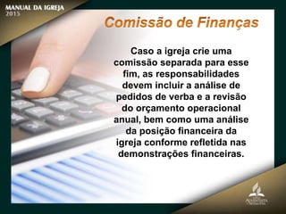 Caso a igreja crie uma
comissão separada para esse
fim, as responsabilidades
devem incluir a análise de
pedidos de verba e a revisão
do orçamento operacional
anual, bem como uma análise
da posição financeira da
igreja conforme refletida nas
demonstrações financeiras.
 