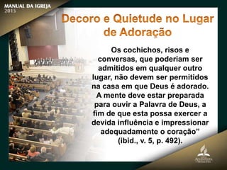 Os cochichos, risos e
conversas, que poderiam ser
admitidos em qualquer outro
lugar, não devem ser permitidos
na casa em que Deus é adorado.
A mente deve estar preparada
para ouvir a Palavra de Deus, a
fim de que esta possa exercer a
devida influência e impressionar
adequadamente o coração”
(ibid., v. 5, p. 492).
 