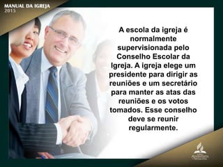 A escola da igreja é
normalmente
supervisionada pelo
Conselho Escolar da
Igreja. A igreja elege um
presidente para dirigir as
reuniões e um secretário
para manter as atas das
reuniões e os votos
tomados. Esse conselho
deve se reunir
regularmente.
 