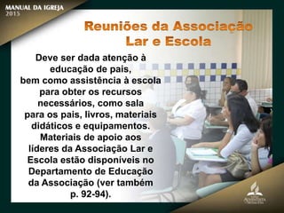 Deve ser dada atenção à
educação de pais,
bem como assistência à escola
para obter os recursos
necessários, como sala
para os pais, livros, materiais
didáticos e equipamentos.
Materiais de apoio aos
líderes da Associação Lar e
Escola estão disponíveis no
Departamento de Educação
da Associação (ver também
p. 92-94).
 