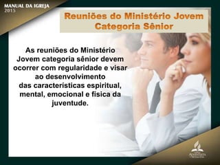 As reuniões do Ministério
Jovem categoria sênior devem
ocorrer com regularidade e visar
ao desenvolvimento
das características espiritual,
mental, emocional e física da
juventude.
 