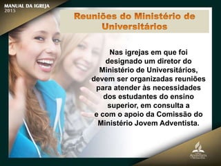 Nas igrejas em que foi
designado um diretor do
Ministério de Universitários,
devem ser organizadas reuniões
para atender às necessidades
dos estudantes do ensino
superior, em consulta a
e com o apoio da Comissão do
Ministério Jovem Adventista.
 