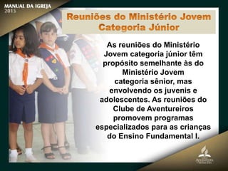 As reuniões do Ministério
Jovem categoria júnior têm
propósito semelhante às do
Ministério Jovem
categoria sênior, mas
envolvendo os juvenis e
adolescentes. As reuniões do
Clube de Aventureiros
promovem programas
especializados para as crianças
do Ensino Fundamental I.
 