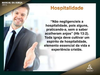 “Não negligencieis a
hospitalidade, pois alguns,
praticando-a, sem o saber
acolheram anjos” (Hb 13:2).
Toda igreja deve cultivar um
espírito de hospitalidade,
elemento essencial da vida e
experiência cristãs.
 