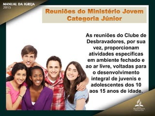 As reuniões do Clube de
Desbravadores, por sua
vez, proporcionam
atividades específicas
em ambiente fechado e
ao ar livre, voltadas para
o desenvolvimento
integral de juvenis e
adolescentes dos 10
aos 15 anos de idade.
 