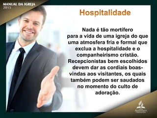 Nada é tão mortífero
para a vida de uma igreja do que
uma atmosfera fria e formal que
exclua a hospitalidade e o
companheirismo cristão.
Recepcionistas bem escolhidos
devem dar as cordiais boas-
vindas aos visitantes, os quais
também podem ser saudados
no momento do culto de
adoração.
 