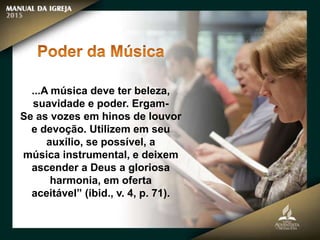 ...A música deve ter beleza,
suavidade e poder. Ergam-
Se as vozes em hinos de louvor
e devoção. Utilizem em seu
auxílio, se possível, a
música instrumental, e deixem
ascender a Deus a gloriosa
harmonia, em oferta
aceitável” (ibid., v. 4, p. 71).
 