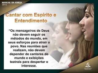 “Os mensageiros de Deus
não devem seguir os
métodos do mundo, em
seus esforços para atrair o
povo. Nas reuniões que
realizam, não devem
depender de cantores do
mundo e exibições
teatrais para despertar o
interesse.
 