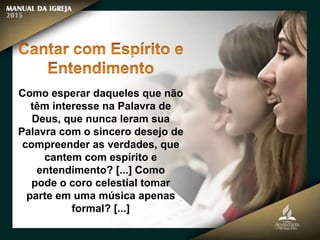 Como esperar daqueles que não
têm interesse na Palavra de
Deus, que nunca leram sua
Palavra com o sincero desejo de
compreender as verdades, que
cantem com espírito e
entendimento? [...] Como
pode o coro celestial tomar
parte em uma música apenas
formal? [...]
 