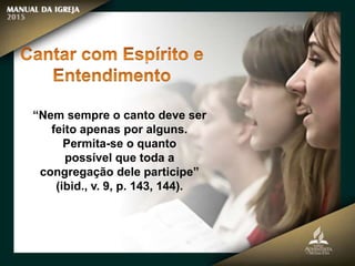 “Nem sempre o canto deve ser
feito apenas por alguns.
Permita-se o quanto
possível que toda a
congregação dele participe”
(ibid., v. 9, p. 143, 144).
 