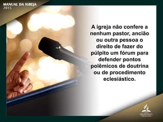 A igreja não confere a
nenhum pastor, ancião
ou outra pessoa o
direito de fazer do
púlpito um fórum para
defender pontos
polêmicos de doutrina
ou de procedimento
eclesiástico.
 