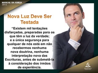 “Existem mil tentações
disfarçadas, preparadas para os
que têm a luz da verdade;
e a única segurança para
qualquer de nós está em não
recebermos nenhuma
nova doutrina, nenhuma
interpretação nova das
Escrituras, antes de submetê-la
à consideração dos irmãos
de experiência.
 