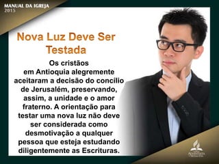 Os cristãos
em Antioquia alegremente
aceitaram a decisão do concílio
de Jerusalém, preservando,
assim, a unidade e o amor
fraterno. A orientação para
testar uma nova luz não deve
ser considerada como
desmotivação a qualquer
pessoa que esteja estudando
diligentemente as Escrituras.
 
