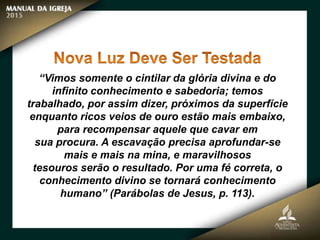 “Vimos somente o cintilar da glória divina e do
infinito conhecimento e sabedoria; temos
trabalhado, por assim dizer, próximos da superfície
enquanto ricos veios de ouro estão mais embaixo,
para recompensar aquele que cavar em
sua procura. A escavação precisa aprofundar-se
mais e mais na mina, e maravilhosos
tesouros serão o resultado. Por uma fé correta, o
conhecimento divino se tornará conhecimento
humano” (Parábolas de Jesus, p. 113).
 