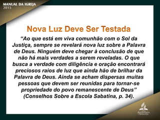 “Ao que está em viva comunhão com o Sol da
Justiça, sempre se revelará nova luz sobre a Palavra
de Deus. Ninguém deve chegar à conclusão de que
não há mais verdades a serem reveladas. O que
busca a verdade com diligência e oração encontrará
preciosos raios de luz que ainda hão de brilhar da
Palavra de Deus. Ainda se acham dispersas muitas
pessoas que devem ser reunidas para tornar-se
propriedade do povo remanescente de Deus”
(Conselhos Sobre a Escola Sabatina, p. 34).
 