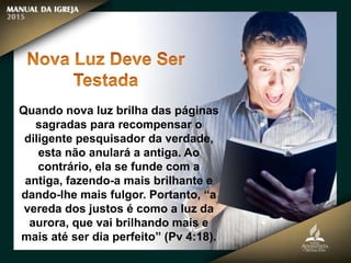 Quando nova luz brilha das páginas
sagradas para recompensar o
diligente pesquisador da verdade,
esta não anulará a antiga. Ao
contrário, ela se funde com a
antiga, fazendo-a mais brilhante e
dando-lhe mais fulgor. Portanto, “a
vereda dos justos é como a luz da
aurora, que vai brilhando mais e
mais até ser dia perfeito” (Pv 4:18).
 