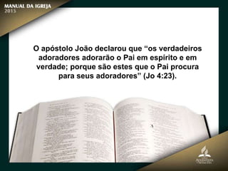 O apóstolo João declarou que “os verdadeiros
adoradores adorarão o Pai em espírito e em
verdade; porque são estes que o Pai procura
para seus adoradores” (Jo 4:23).
 