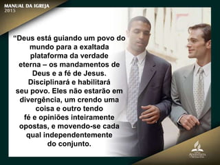 “Deus está guiando um povo do
mundo para a exaltada
plataforma da verdade
eterna – os mandamentos de
Deus e a fé de Jesus.
Disciplinará e habilitará
seu povo. Eles não estarão em
divergência, um crendo uma
coisa e outro tendo
fé e opiniões inteiramente
opostas, e movendo-se cada
qual independentemente
do conjunto.
 