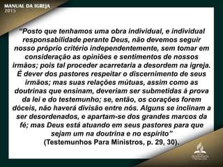 “Posto que tenhamos uma obra individual, e individual
responsabilidade perante Deus, não devemos seguir
nosso próprio critério independentemente, sem tomar em
consideração as opiniões e sentimentos de nossos
irmãos; pois tal proceder acarretaria a desordem na igreja.
É dever dos pastores respeitar o discernimento de seus
irmãos; mas suas relações mútuas, assim como as
doutrinas que ensinam, deveriam ser submetidas à prova
da lei e do testemunho; se, então, os corações forem
dóceis, não haverá divisão entre nós. Alguns se inclinam a
ser desordenados, e apartam-se dos grandes marcos da
fé; mas Deus está atuando em seus pastores para que
sejam um na doutrina e no espírito”
(Testemunhos Para Ministros, p. 29, 30).
 