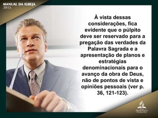 À vista dessas
considerações, fica
evidente que o púlpito
deve ser reservado para a
pregação das verdades da
Palavra Sagrada e a
apresentação de planos e
estratégias
denominacionais para o
avanço da obra de Deus,
não de pontos de vista e
opiniões pessoais (ver p.
36, 121-123).
 