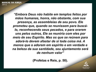 “Embora Deus não habite em templos feitos por
mãos humanas, honra, não obstante, com sua
presença, as assembleias de seu povo. Ele
prometeu que, quando se reunissem para buscá-
lo, reconhecendo seus pecados, e para orarem
uns pelos outros, Ele se reuniria com eles por
meio de seu Espírito. Mas os que se reúnem para
adorá-lo devem afastar de si toda coisa má. A
menos que o adorem em espírito e em verdade e
na beleza da sua santidade, seu ajuntamento será
de nenhum valor”
(Profetas e Reis, p. 50).
 