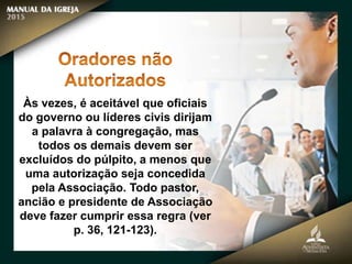 Às vezes, é aceitável que oficiais
do governo ou líderes civis dirijam
a palavra à congregação, mas
todos os demais devem ser
excluídos do púlpito, a menos que
uma autorização seja concedida
pela Associação. Todo pastor,
ancião e presidente de Associação
deve fazer cumprir essa regra (ver
p. 36, 121-123).
 