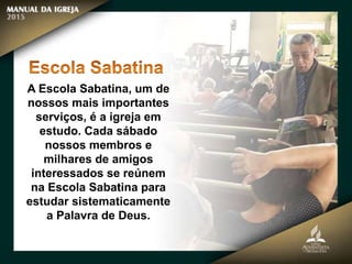 A Escola Sabatina, um de
nossos mais importantes
serviços, é a igreja em
estudo. Cada sábado
nossos membros e
milhares de amigos
interessados se reúnem
na Escola Sabatina para
estudar sistematicamente
a Palavra de Deus.
 