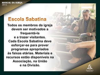 Todos os membros da igreja
devem ser motivados a
frequentá-la
e a trazer visitantes.
Cada Escola Sabatina deve
esforçar-se para prover
programas apropriados
às faixas etárias. Materiais e
recursos estão disponíveis na
Associação, na União
e na Divisão.
 