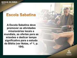 A Escola Sabatina deve
promover as atividades
missionárias locais e
mundiais, as ofertas para as
missões e dedicar tempo
significativo para o estudo
da Bíblia (ver Notas, nº 1, p.
184).
 
