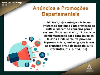 Muitas igrejas entregam boletins
impressos contendo a programação do
culto e também os anúncios para a
semana. Onde isso é feito, há pouca ou
nenhuma necessidade para anúncios
falados. Onde nenhuma provisão
impressa é feita, muitas igrejas fazem
os anúncios antes do início do culto
(ver Notas, nº 2, p. 184, 185).
 