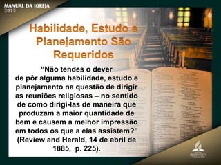 “Não tendes o dever
de pôr alguma habilidade, estudo e
planejamento na questão de dirigir
as reuniões religiosas – no sentido
de como dirigi-las de maneira que
produzam a maior quantidade de
bem e causem a melhor impressão
em todos os que a elas assistem?”
(Review and Herald, 14 de abril de
1885, p. 225).
 