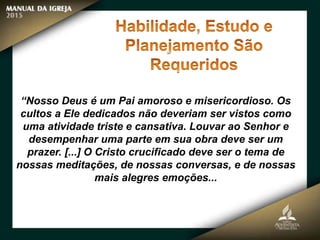 “Nosso Deus é um Pai amoroso e misericordioso. Os
cultos a Ele dedicados não deveriam ser vistos como
uma atividade triste e cansativa. Louvar ao Senhor e
desempenhar uma parte em sua obra deve ser um
prazer. [...] O Cristo crucificado deve ser o tema de
nossas meditações, de nossas conversas, e de nossas
mais alegres emoções...
 