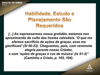 [...] Ao expressarmos nossa gratidão, estamos nos
aproximando do culto das hostes celestiais. ‘O que me
oferece sacrifício de ações de graças, esse me
glorificará’ (Sl 50:23). Cheguemos, pois, com reverente
alegria perante nosso Criador,
e com ‘ações de graças e voz de música’ (Is 51:3)”
(Caminho a Cristo, p. 103, 104).
 