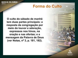 O culto do sábado de manhã
tem duas partes principais: a
resposta da congregação por
meio do louvor e adoração,
expressos nos hinos, na
oração e nas ofertas; e a
mensagem da Palavra de Deus
(ver Notas, nº 3, p. 181, 182).
 