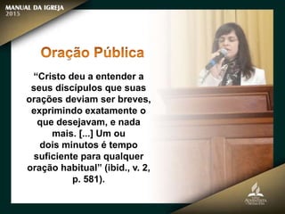 “Cristo deu a entender a
seus discípulos que suas
orações deviam ser breves,
exprimindo exatamente o
que desejavam, e nada
mais. [...] Um ou
dois minutos é tempo
suficiente para qualquer
oração habitual” (ibid., v. 2,
p. 581).
 