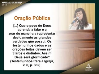 [...] Que o povo de Deus
aprenda a falar e a
orar de maneira a representar
devidamente as grandes
verdades que possui. Os
testemunhos dados e as
orações feitas devem ser
claros e distintos. Assim
Deus será glorificado”
(Testemunhos Para a Igreja,
v. 6, p. 382).
 