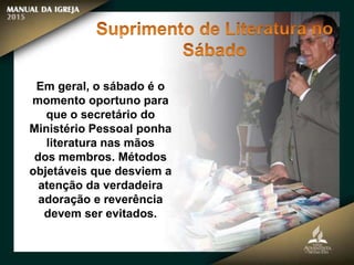 Em geral, o sábado é o
momento oportuno para
que o secretário do
Ministério Pessoal ponha
literatura nas mãos
dos membros. Métodos
objetáveis que desviem a
atenção da verdadeira
adoração e reverência
devem ser evitados.
 