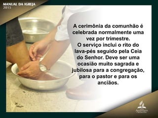 A cerimônia da comunhão é
celebrada normalmente uma
vez por trimestre.
O serviço inclui o rito do
lava-pés seguido pela Ceia
do Senhor. Deve ser uma
ocasião muito sagrada e
jubilosa para a congregação,
para o pastor e para os
anciãos.
 