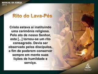 Cristo estava aí instituindo
uma cerimônia religiosa.
Pelo ato de nosso Senhor,
esta [...] tornou-se um rito
consagrado. Devia ser
observado pelos discípulos,
a fim de poderem conservar
sempre em mente suas
lições de humildade e
serviço.
 