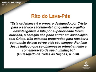 “Esta ordenança é o preparo designado por Cristo
para o serviço sacramental. Enquanto o orgulho,
desinteligência e luta por superioridade forem
nutridos, o coração não pode entrar em associação
com Cristo. Não estamos preparados para receber a
comunhão de seu corpo e de seu sangue. Por isso
Jesus indicou que se observasse primeiramente a
comemoração de sua humilhação”
(O Desejado de Todas as Nações, p. 650).
 