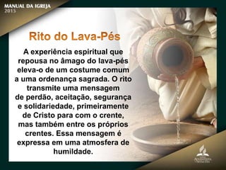 A experiência espiritual que
repousa no âmago do lava-pés
eleva-o de um costume comum
a uma ordenança sagrada. O rito
transmite uma mensagem
de perdão, aceitação, segurança
e solidariedade, primeiramente
de Cristo para com o crente,
mas também entre os próprios
crentes. Essa mensagem é
expressa em uma atmosfera de
humildade.
 