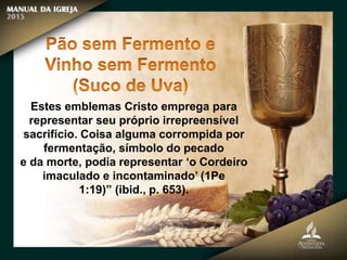 Estes emblemas Cristo emprega para
representar seu próprio irrepreensível
sacrifício. Coisa alguma corrompida por
fermentação, símbolo do pecado
e da morte, podia representar ‘o Cordeiro
imaculado e incontaminado’ (1Pe
1:19)” (ibid., p. 653).
 